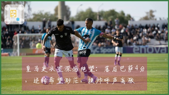 皇马更衣室深感绝望：落后巴萨4分，逆转希望渺茫，换帅呼声高涨