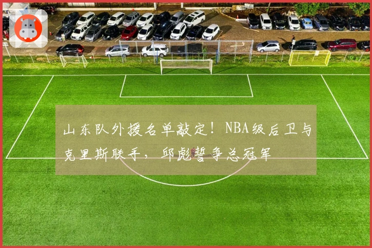 山东队外援名单敲定！NBA级后卫与克里斯联手，邱彪誓争总冠军