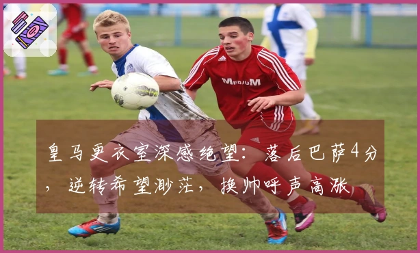 皇马更衣室深感绝望：落后巴萨4分，逆转希望渺茫，换帅呼声高涨