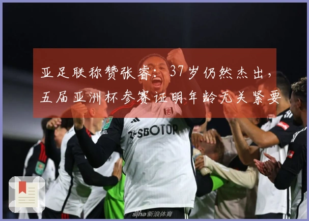 亚足联称赞张睿：37岁仍然杰出，五届亚洲杯参赛证明年龄无关紧要