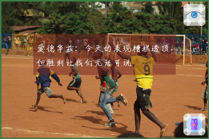 爱德华兹：今天的表现糟糕透顶，但胜利让我们无话可说