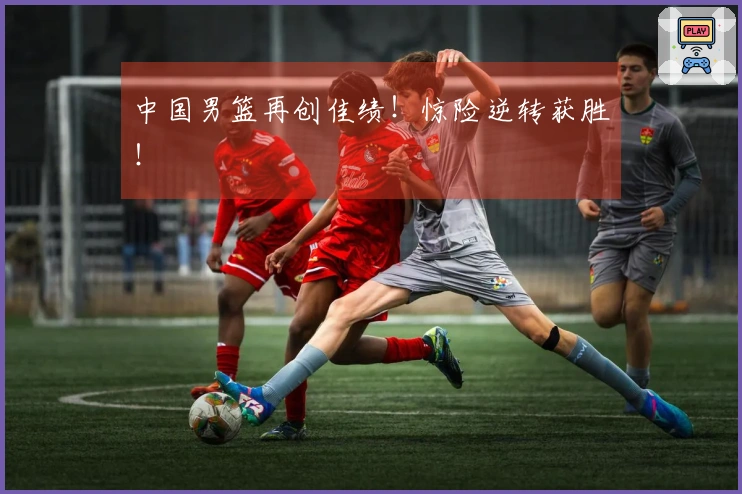 中国男篮再创佳绩！惊险逆转获胜！