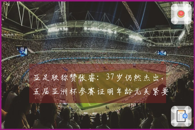 亚足联称赞张睿：37岁仍然杰出，五届亚洲杯参赛证明年龄无关紧要
