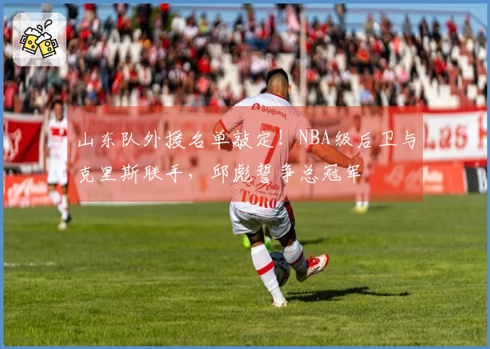 山东队外援名单敲定！NBA级后卫与克里斯联手，邱彪誓争总冠军