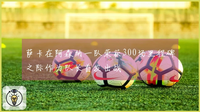 萨卡在阿森纳一队荣获300场里程碑之际作为队长首发出战