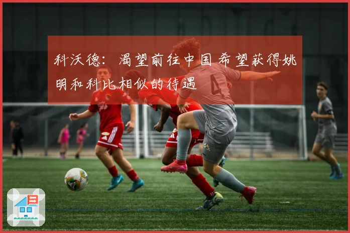 科沃德：渴望前往中国 希望获得姚明和科比相似的待遇