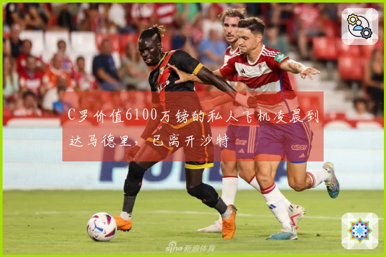 C罗价值6100万镑的私人飞机凌晨到达马德里，已离开沙特