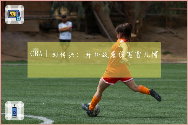 CBA｜刘传兴：并非故意伤害曾凡博