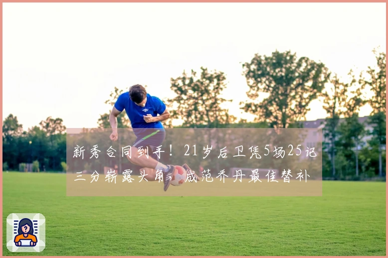 新秀合同到手！21岁后卫凭5场25记三分崭露头角，成范乔丹最佳替补